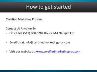 How to get started
Certified Marketing Pros Inc.
Contact Us Anytime By:
• Office Tel: (519) 800-0282 Hours: M-F 9a-5pm EST
• Email Us at: info@certifiedmarketingpros.com
• Visit our website at: www.certifiedmarketingpros.com
 