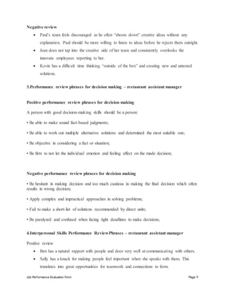 Job Performance Evaluation Form Page 9
Negative review
 Paul’s team feels discouraged as he often “shoots down” creative ideas without any
explanation. Paul should be more willing to listen to ideas before he rejects them outright.
 Jean does not tap into the creative side of her team and consistently overlooks the
innovate employees reporting to her.
 Kevin has a difficult time thinking “outside of the box” and creating new and untested
solutions.
3.Performance review phrases for decision making – restaurant assistant manager
Positive performance review phrases for decision making
A person with good decision-making skills should be a person:
• Be able to make sound fact-based judgments;
• Be able to work out multiple alternative solutions and determined the most suitable one;
• Be objective in considering a fact or situation;
• Be firm to not let the individual emotion and feeling affect on the made decision;
Negative performance review phrases for decision making
• Be hesitant in making decision and too much cautious in making the final decision which often
results in wrong decision;
• Apply complex and impractical approaches in solving problems;
• Fail to make a short-list of solutions recommended by direct units;
• Be paralyzed and confused when facing tight deadlines to make decisions;
4.Interpersonal Skills Performance ReviewPhrases – restaurant assistant manager
Positive review
 Ben has a natural rapport with people and does very well at communicating with others.
 Sally has a knack for making people feel important when she speaks with them. This
translates into great opportunities for teamwork and connections to form.
 