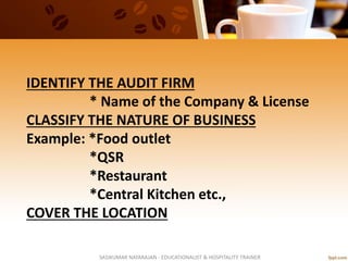IDENTIFY THE AUDIT FIRM
* Name of the Company & License
CLASSIFY THE NATURE OF BUSINESS
Example: *Food outlet
*QSR
*Restaurant
*Central Kitchen etc.,
COVER THE LOCATION
SASIKUMAR NATARAJAN - EDUCATIONALIST & HOSPITALITY TRAINER
 