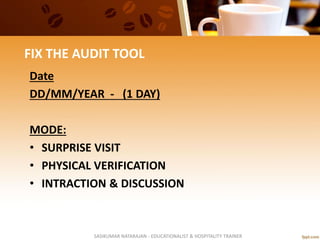 FIX THE AUDIT TOOL
Date
DD/MM/YEAR - (1 DAY)
MODE:
• SURPRISE VISIT
• PHYSICAL VERIFICATION
• INTRACTION & DISCUSSION
SASIKUMAR NATARAJAN - EDUCATIONALIST & HOSPITALITY TRAINER
 