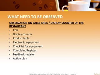 WHAT NEED TO BE OBSERVED
OBSERVATION ON SALES AREA / DISPLAY COUNTER OF THE
RESTAURANT
• POS
• Display counter
• Product lable
• Electronic equipment
• Checklist for equipment
• Complaint Register
• Feedback register
• Action plan
SASIKUMAR NATARAJAN - EDUCATIONALIST & HOSPITALITY TRAINER
 