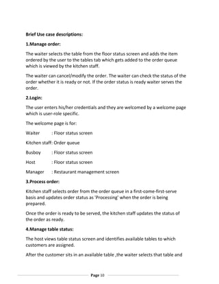 Brief Use case descriptions:
1.Manage order:
The waiter selects the table from the floor status screen and adds the item
ordered by the user to the tables tab which gets added to the order queue
which is viewed by the kitchen staff.
The waiter can cancel/modify the order. The waiter can check the status of the
order whether it is ready or not. If the order status is ready waiter serves the
order.
2.Login:
The user enters his/her credentials and they are welcomed by a welcome page
which is user-role specific.
The welcome page is for:
Waiter

: Floor status screen

Kitchen staff: Order queue
Busboy

: Floor status screen

Host

: Floor status screen

Manager

: Restaurant management screen

3.Process order:
Kitchen staff selects order from the order queue in a first-come-first-serve
basis and updates order status as 'Processing' when the order is being
prepared.
Once the order is ready to be served, the kitchen staff updates the status of
the order as ready.
4.Manage table status:
The host views table status screen and identifies available tables to which
customers are assigned.
After the customer sits in an available table ,the waiter selects that table and

Page 10

 