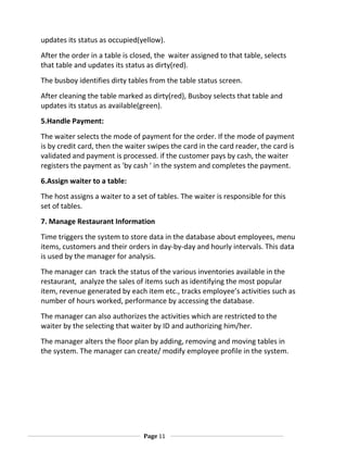 updates its status as occupied(yellow).
After the order in a table is closed, the waiter assigned to that table, selects
that table and updates its status as dirty(red).
The busboy identifies dirty tables from the table status screen.
After cleaning the table marked as dirty(red), Busboy selects that table and
updates its status as available(green).
5.Handle Payment:
The waiter selects the mode of payment for the order. If the mode of payment
is by credit card, then the waiter swipes the card in the card reader, the card is
validated and payment is processed. if the customer pays by cash, the waiter
registers the payment as 'by cash ' in the system and completes the payment.
6.Assign waiter to a table:
The host assigns a waiter to a set of tables. The waiter is responsible for this
set of tables.
7. Manage Restaurant Information
Time triggers the system to store data in the database about employees, menu
items, customers and their orders in day-by-day and hourly intervals. This data
is used by the manager for analysis.
The manager can track the status of the various inventories available in the
restaurant, analyze the sales of items such as identifying the most popular
item, revenue generated by each item etc., tracks employee’s activities such as
number of hours worked, performance by accessing the database.
The manager can also authorizes the activities which are restricted to the
waiter by the selecting that waiter by ID and authorizing him/her.
The manager alters the floor plan by adding, removing and moving tables in
the system. The manager can create/ modify employee profile in the system.

Page 11

 