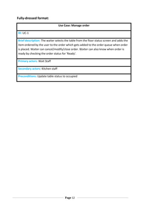Fully-dressed format:
Use Case: Manage order
ID: UC-1
Brief description: The waiter selects the table from the floor status screen and adds the
item ordered by the user to the order which gets added to the order queue when order
is placed. Waiter can cancel/modify/close order. Waiter can also know when order is
ready by checking the order status for 'Ready'.
Primary actors: Wait Staff
Secondary actors: Kitchen staff
Preconditions: Update table status to occupied

Page 12

 