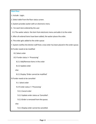 Main flow:
1. Include : Login.
2. Select table from the floor status screen.
3. System provides waiter with an electronic menu
4. For each item ordered by the user
4.1 The waiter selects the item from electronic menu and adds it to the order
5. After all ordered items have been added, the waiter places the order.
6. The order gets added to the order queue
7. System notifies the kitchen staff that a new order has been placed in the order queue.
8.If order needs to be modified
8.1 Select order
8.2 if order status != 'Processing'
8.2.1 Add/Remove items in the order
8.2.2 Update order
else
8.2.1 Display 'Order cannot be modified'
9.If order needs to be cancelled
9.1 Select order
9.2 if order status != 'Processing'
9.2.1 Cancel order
9.2.2 Update order status as 'Cancelled'.
9.2.3 Order is removed from the queue.
else
9.2.1 Display order cannot be cancelled.

Page 13

 
