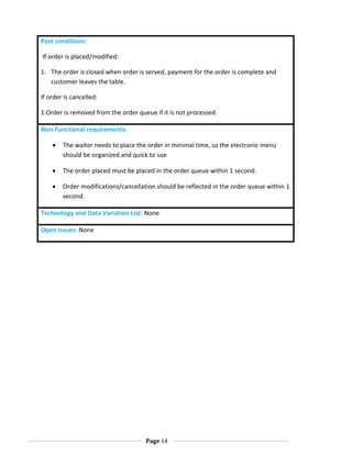 Post conditions:
If order is placed/modified:
1. The order is closed when order is served, payment for the order is complete and
customer leaves the table.
If order is cancelled:
1.Order is removed from the order queue if it is not processed.
Non-Functional requirements:
The waiter needs to place the order in minimal time, so the electronic menu
should be organized and quick to use
The order placed must be placed in the order queue within 1 second.
Order modifications/cancellation should be reflected in the order queue within 1
second.
Technology and Data Variation List: None
Open Issues: None

Page 14

 