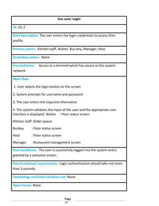 Use case: Login
ID: UC-2
Brief description: The user enters the login credentials to access their
profile.
Primary actors: Kitchen staff, Waiter, Bus-boy, Manager, Host
Secondary actors: None
Preconditions:
network

Access to a terminal which has access to the system

Main flow:
1. User selects the login button on the screen
2. System prompts for username and password
3. The user enters the required information
4. The system validates the input of the user and the appropriate user
interface is displayed. Waiter : Floor status screen
Kitchen staff: Order queue
Busboy

: Floor status screen

Host

: Floor status screen

Manager

: Restaurant management screen

Post conditions: The user is successfully logged into the system and is
greeted by a welcome screen.
Non-Functional requirements: Login authentication should take not more
than 3 seconds.
Technology and Data Variation List: None
Open Issues: None

Page
15

 