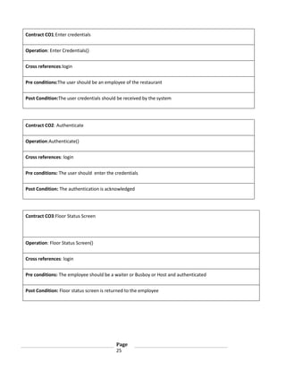 Contract CO1:Enter credentials
Operation: Enter Credentials()
Cross references:login
Pre conditions:The user should be an employee of the restaurant
Post Condition:The user credentials should be received by the system

Contract CO2: Authenticate
Operation:Authenticate()
Cross references: login
Pre conditions: The user should enter the credentials
Post Condition: The authentication is acknowledged

Contract CO3:Floor Status Screen

Operation: Floor Status Screen()
Cross references: login
Pre conditions: The employee should be a waiter or Busboy or Host and authenticated
Post Condition: Floor status screen is returned to the employee

Page
25

 