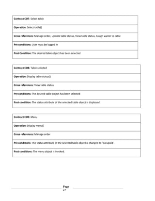 Contract CO7: Select table
Operation: Select table()
Cross references: Manage order, Update table status, View table status, Assign waiter to table
Pre conditions: User must be logged in
Post Condition: The desired table object has been selected

Contract CO8: Table selected
Operation: Display table status()
Cross references: View table status
Pre conditions: The desired table object has been selected
Post condition: The status attribute of the selected table object is displayed

Contract CO9: Menu
Operation: Display menu()
Cross references: Manage order
Pre conditions: The status attribute of the selected table object is changed to ‘occupied’.
Post conditions: The menu object is invoked.

Page
27

 