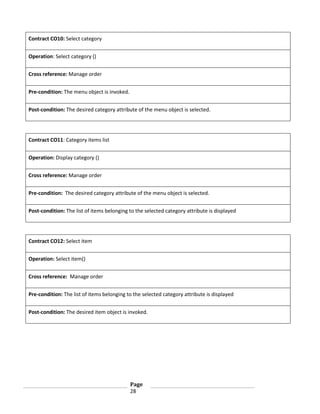 Contract CO10: Select category
Operation: Select category ()
Cross reference: Manage order
Pre-condition: The menu object is invoked.
Post-condition: The desired category attribute of the menu object is selected.

Contract CO11: Category items list
Operation: Display category ()
Cross reference: Manage order
Pre-condition: The desired category attribute of the menu object is selected.
Post-condition: The list of items belonging to the selected category attribute is displayed

Contract CO12: Select item
Operation: Select item()
Cross reference: Manage order
Pre-condition: The list of items belonging to the selected category attribute is displayed
Post-condition: The desired item object is invoked.

Page
28

 