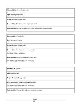 Contract CO13: Item added to order
Operation: Update order()
Cross reference: Manage order
Pre-condition: The desired item object is invoked
Post-condition: A order instance o is created. Attributes of o are initialized.

Contract CO14: Place order
Operation: Place order()
Cross reference: Manage order
Pre-condition: A order instance o is created.
Attributes of o are initialized.
Post-condition: o is associated with kitchen staff
The attributes of order object are initialized.

Contract CO15: Notify
Operation: Notify()
Cross reference: Manage order
Pre-condition: o is associated with kitchen staff
The attributes of order object are initialized.
Post-condition: The pending order attribute is set to true.

Page
29

 