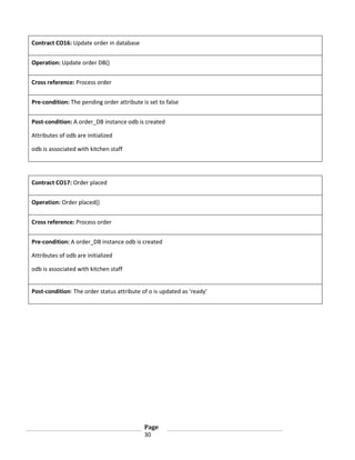 Contract CO16: Update order in database
Operation: Update order DB()
Cross reference: Process order
Pre-condition: The pending order attribute is set to false
Post-condition: A order_DB instance odb is created
Attributes of odb are initialized
odb is associated with kitchen staff

Contract CO17: Order placed
Operation: Order placed()
Cross reference: Process order
Pre-condition: A order_DB instance odb is created
Attributes of odb are initialized
odb is associated with kitchen staff
Post-condition: The order status attribute of o is updated as ‘ready’

Page
30

 