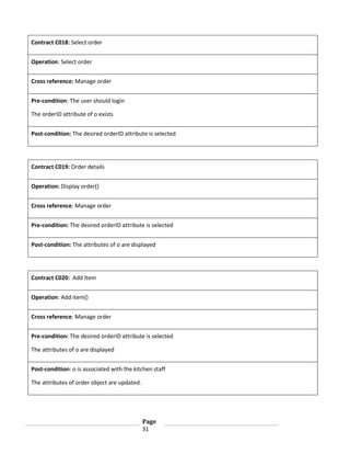 Contract C018: Select order
Operation: Select order
Cross reference: Manage order
Pre-condition: The user should login
The orderID attribute of o exists
Post-condition: The desired orderID attribute is selected

Contract C019: Order details
Operation: Display order()
Cross reference: Manage order
Pre-condition: The desired orderID attribute is selected
Post-condition: The attributes of o are displayed

Contract C020: Add Item
Operation: Add item()
Cross reference: Manage order
Pre-condition: The desired orderID attribute is selected
The attributes of o are displayed
Post-condition: o is associated with the kitchen staff
The attributes of order object are updated.

Page
31

 