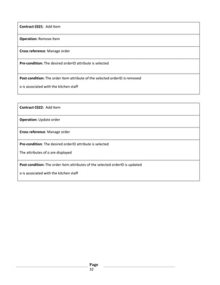 Contract C021: Add Item
Operation: Remove Item
Cross reference: Manage order
Pre-condition: The desired orderID attribute is selected

Post condition: The order item attribute of the selected orderID is removed
o is associated with the kitchen staff

Contract C022: Add Item
Operation: Update order
Cross reference: Manage order
Pre-condition: The desired orderID attribute is selected
The attributes of o are displayed
Post condition: The order item attributes of the selected orderID is updated
o is associated with the kitchen staff

Page
32

 