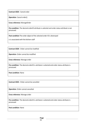 Contract C023: Cancel order
Operation: Cancel order()
Cross reference: ManageOrder
Pre-condition: The desired orderID attribute is selected and order status attribute is not
processed
Post condition The order object of the selected order ID is destroyed
o is associated with the kitchen staff

Contract C024: Order cannot be modified
Operation: Order cannot be modified
Cross reference: Manage order
Pre-condition: The desired orderID is attribute is selected and order status attribute is
processed
Post condition: None

Contract C025: Order cannot be cancelled

Operation: Order cannot cancelled
Cross reference: Manage order
Pre-condition: The desired orderID is attribute is selected and order status attribute is
processed
Post condition: None

Page
33

 
