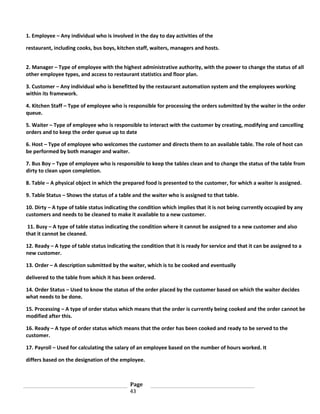 1. Employee – Any individual who is involved in the day to day activities of the
restaurant, including cooks, bus boys, kitchen staff, waiters, managers and hosts.
2. Manager – Type of employee with the highest administrative authority, with the power to change the status of all
other employee types, and access to restaurant statistics and floor plan.
3. Customer – Any individual who is benefitted by the restaurant automation system and the employees working
within its framework.
4. Kitchen Staff – Type of employee who is responsible for processing the orders submitted by the waiter in the order
queue.
5. Waiter – Type of employee who is responsible to interact with the customer by creating, modifying and cancelling
orders and to keep the order queue up to date
6. Host – Type of employee who welcomes the customer and directs them to an available table. The role of host can
be performed by both manager and waiter.
7. Bus Boy – Type of employee who is responsible to keep the tables clean and to change the status of the table from
dirty to clean upon completion.
8. Table – A physical object in which the prepared food is presented to the customer, for which a waiter is assigned.
9. Table Status – Shows the status of a table and the waiter who is assigned to that table.
10. Dirty – A type of table status indicating the condition which implies that it is not being currently occupied by any
customers and needs to be cleaned to make it available to a new customer.
11. Busy – A type of table status indicating the condition where it cannot be assigned to a new customer and also
that it cannot be cleaned.
12. Ready – A type of table status indicating the condition that it is ready for service and that it can be assigned to a
new customer.
13. Order – A description submitted by the waiter, which is to be cooked and eventually
delivered to the table from which it has been ordered.
14. Order Status – Used to know the status of the order placed by the customer based on which the waiter decides
what needs to be done.
15. Processing – A type of order status which means that the order is currently being cooked and the order cannot be
modified after this.
16. Ready – A type of order status which means that the order has been cooked and ready to be served to the
customer.
17. Payroll – Used for calculating the salary of an employee based on the number of hours worked. It
differs based on the designation of the employee.

Page
43

 