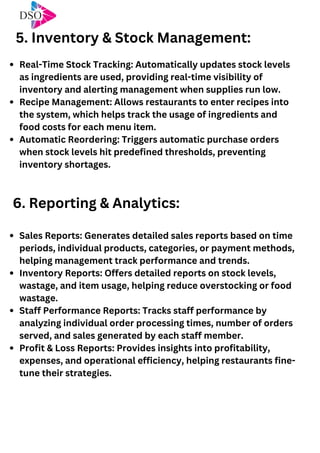 Real-Time Stock Tracking: Automatically updates stock levels
as ingredients are used, providing real-time visibility of
inventory and alerting management when supplies run low.
Recipe Management: Allows restaurants to enter recipes into
the system, which helps track the usage of ingredients and
food costs for each menu item.
Automatic Reordering: Triggers automatic purchase orders
when stock levels hit predefined thresholds, preventing
inventory shortages.
5. Inventory & Stock Management:
6. Reporting & Analytics:
Sales Reports: Generates detailed sales reports based on time
periods, individual products, categories, or payment methods,
helping management track performance and trends.
Inventory Reports: Offers detailed reports on stock levels,
wastage, and item usage, helping reduce overstocking or food
wastage.
Staff Performance Reports: Tracks staff performance by
analyzing individual order processing times, number of orders
served, and sales generated by each staff member.
Profit & Loss Reports: Provides insights into profitability,
expenses, and operational efficiency, helping restaurants fine-
tune their strategies.
 