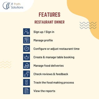 Sign up / Sign in
Manage profile
Configure or adjust restaurant time
Create & manage table booking
Manage food deliveries
Check reviews & feedback
Track the food making process
View the reports
RESTAURANT OWNER
FEATURES
 