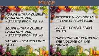 PRICE
NORTH INDIAN CUISINE
(VEG&NON-VEG)
- STARTS FROM RS. 80
SOUTH INDIAN CUISINE
(VEG&NON-VEG)
- STARTS FROM RS. 60
SALADS - STARTS FROM
RS.35
DESSERT & ICE-CREAMS
- STARTS FROM RS.20
JUICE - STARTS FROM
RS. 20
CATERING –DEPENDS ON
THE VOLUME OF THE
CROWD.
 