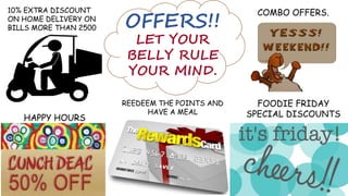 OFFERS!!
HAPPY HOURS
REEDEEM THE POINTS AND
HAVE A MEAL
FOODIE FRIDAY
SPECIAL DISCOUNTS
10% EXTRA DISCOUNT
ON HOME DELIVERY ON
BILLS MORE THAN 2500
COMBO OFFERS.
LET YOUR
BELLY RULE
YOUR MIND.
 