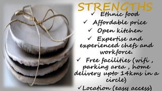 STRENGTHS Ethnic food
 Affordable price
 Open kitchen
 Expertise and
experienced chefs and
workforce.
 Free facilities (wifi ,
parking area , home
delivery upto 14kms in a
circle)
Location (easy access)
 