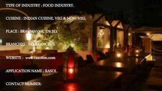 TYPE OF INDUSTRY : FOOD INDUSTRY.
CUISINE : INDIAN CUISINE, VEG & NON- VEG.
PLACE : BRAHMAVAR, 576 213.
BRANCHES : NO BRANCHES.
WEBSITE : www.rasoi6m.com
APPLICATION NAME : RASOI.
CONTACT NUMBER:
 