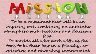 To be a restaurant that will be an
inspiring one, combining an authentic
atmosphere with excellent and delicious
food.
To provide all who work with us the
tools to be their best in a friendly, co-
operative, and rewarding environment.
 