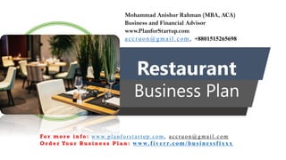 Restaurant
Business Plan
Mohammad Anishur Rahman (MBA, ACA)
Business and Financial Advisor
www.PlanforStartup.com
accr u o n @g mail.com , +8801515265698
Fo r m o r e i n f o : w w w. p l a n f o r s t a r t u p . c o m , a c c r u o n @ g m a i l . c o m
O r d e r Yo u r B u s i n e s s P l a n : www.f iv err.co m/businessfixx x
 
