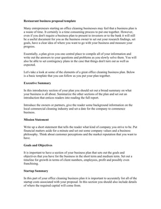 Restaurant business proposal template

Many entrepreneurs starting an office cleaning businesses may feel that a business plan is
a waste of time. It certainly is a time consuming process to put one together. However,
even if you don't require a business plan to present to investors or to the bank it will still
be a useful document for you as the business owner to set out your research findings, set
goals, have a clear idea of where you want to go with your business and measure your
progress.

Essentially, a plan gives you one central place to compile all of your information and
write out the answers to your questions and problems as you slowly solve them. You will
also be able to set contingency plans in the case that things don't turn out as well as
expected.

Let's take a look at some of the elements of a great office cleaning business plan. Below
is a basic template that you can follow as you put your plan together.

Executive Summary

In this introductory section of your plan you should set out a broad summary on what
your business is all about. Summarize the other sections of the plan and set out an
introduction that entices readers into reading the full report.

Introduce the owners or partners, give the reader some background information on the
local commercial cleaning industry and set a date for the company to commence
business.

Mission Statement

Write up a short statement that tells the reader what kind of company you strive to be. Put
financial matters aside for a minute and set out some company values and a business
philosophy. Think about customer perceptions and the market reputation that you want to
have.

Goals and Objectives

It is important to have a section of your business plan that sets out the goals and
objectives that you have for the business in the short term and medium term. Set out a
timeline for growth in terms of client numbers, employees, profit and possibly even
franchising.

Startup Summary

In this part of your office cleaning business plan it is important to accurately list all of the
startup costs associated with your proposal. In this section you should also include details
of where the required capital will come from.
 