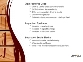 App Features Used 
 Click to Call for direct contact for clients 
 GPS directions for new clients 
 Offer communication direct to clients 
 Direct booking facility 
 Gallery to showcase restaurant, staff and food 
Impact on Business 
 Increase in new business 
 Increase in repeat bookings 
 Increase in customer spend 
Impact on Social Media 
 Increase in social media following 
 Wider Audience Reach 
 More social media interaction with customers 
 