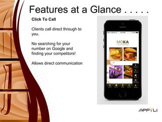 Features at a Glance . . . . . 
Click To Call 
Clients call direct through to 
you. 
No searching for your 
number on Google and 
finding your competitors! 
Allows direct communication 
 