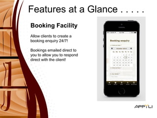 Features at a Glance . . . . . 
Booking Facility 
Allow clients to create a 
booking enquiry 24/7! 
Bookings emailed direct to 
you to allow you to respond 
direct with the client! 
 