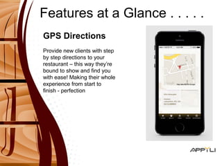 Features at a Glance . . . . . 
GPS Directions 
Provide new clients with step 
by step directions to your 
restaurant – this way they’re 
bound to show and find you 
with ease! Making their whole 
experience from start to 
finish - perfection 
 
