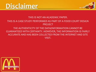 Disclaimer
THIS IS NOT AN ACADEMIC PAPER.
THIS IS A CASE STUDY PERFORMED AS PART OF A FOOD COURT DESIGN
PROJECT
THE AUTHENTICITY OF THE DATA/INFORMATION CANNOT BE
GUARANTEED WITH CERTAINTY. HOWEVER, THE INFORMATION IS FAIRLY
ACCURATE AND HAS BEEN COLLECTED FROM THE INTERNET AND SITE
VISIT.
 