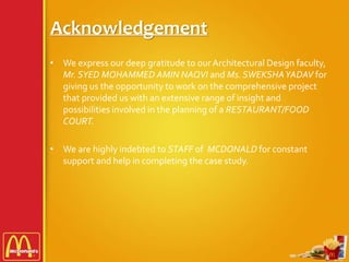 Acknowledgement
• We express our deep gratitude to our Architectural Design faculty,
Mr. SYED MOHAMMED AMIN NAQVI and Ms. SWEKSHAYADAV for
giving us the opportunity to work on the comprehensive project
that provided us with an extensive range of insight and
possibilities involved in the planning of a RESTAURANT/FOOD
COURT.
• We are highly indebted to STAFF of MCDONALD for constant
support and help in completing the case study.
 