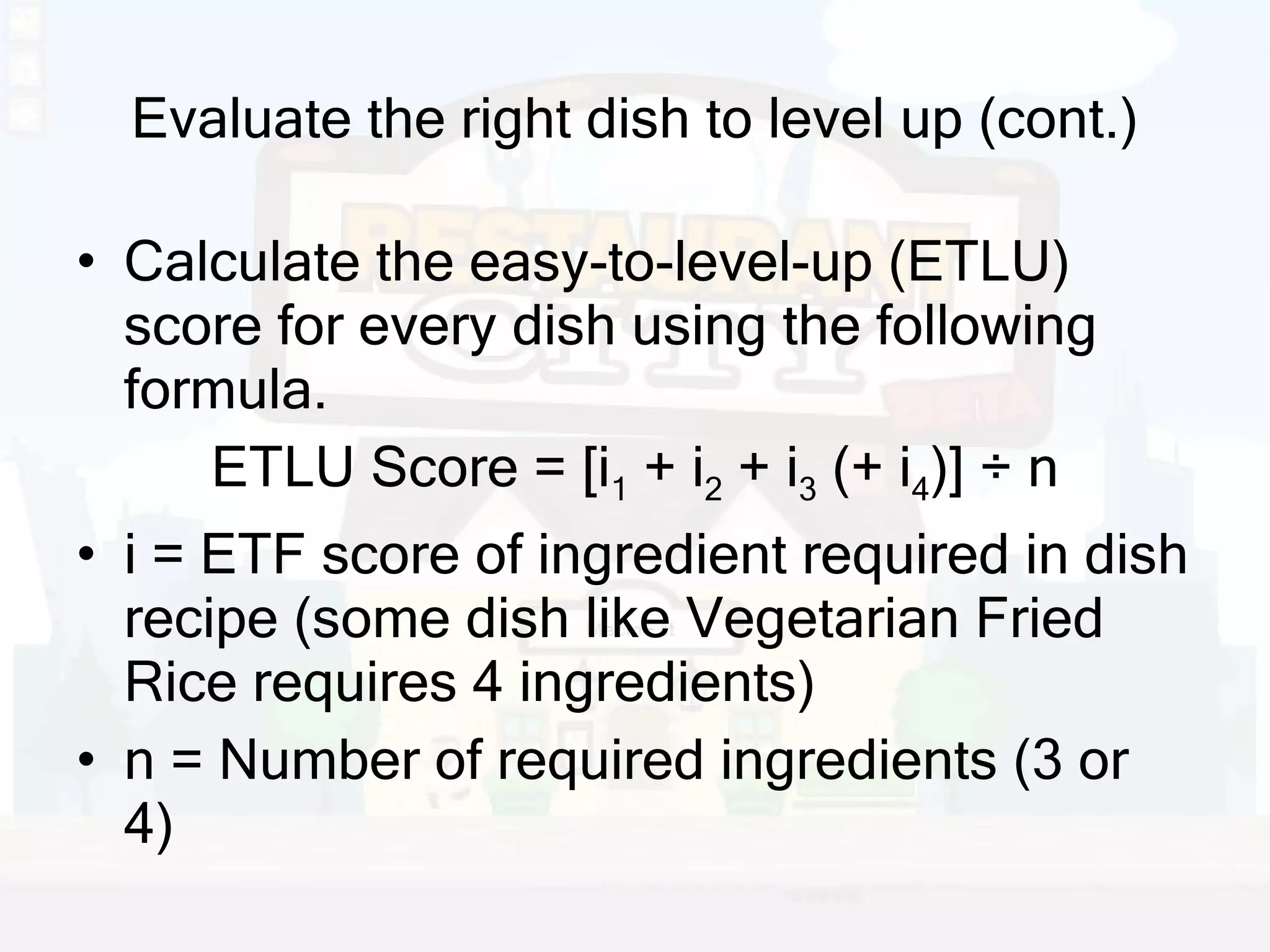 Evaluate the right dish to level up (cont.) Calculate the easy-to-level-up (ETLU) score for every dish using the following formula. ETLU Score = [i 1  + i 2  + i 3  (+ i 4 )] ÷ n i = ETF score of ingredient required in dish recipe (some dish like Vegetarian Fried Rice requires 4 ingredients) n = Number of required ingredients (3 or 4) 