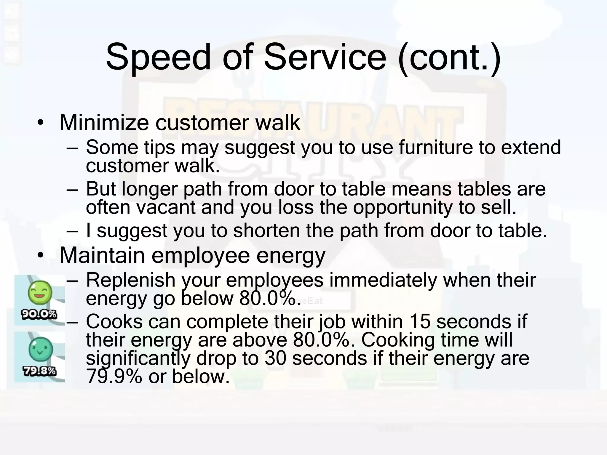 Speed of Service (cont.) Minimize customer walk Some tips may suggest you to use furniture to extend customer walk. But longer path from door to table means tables are often vacant and you loss the opportunity to sell. I suggest you to shorten the path from door to table. Maintain employee energy Replenish your employees immediately when their energy go below 80.0%. Cooks can complete their job within 15 seconds if their energy are above 80.0%. Cooking time will significantly drop to 30 seconds if their energy are 79.9% or below. 