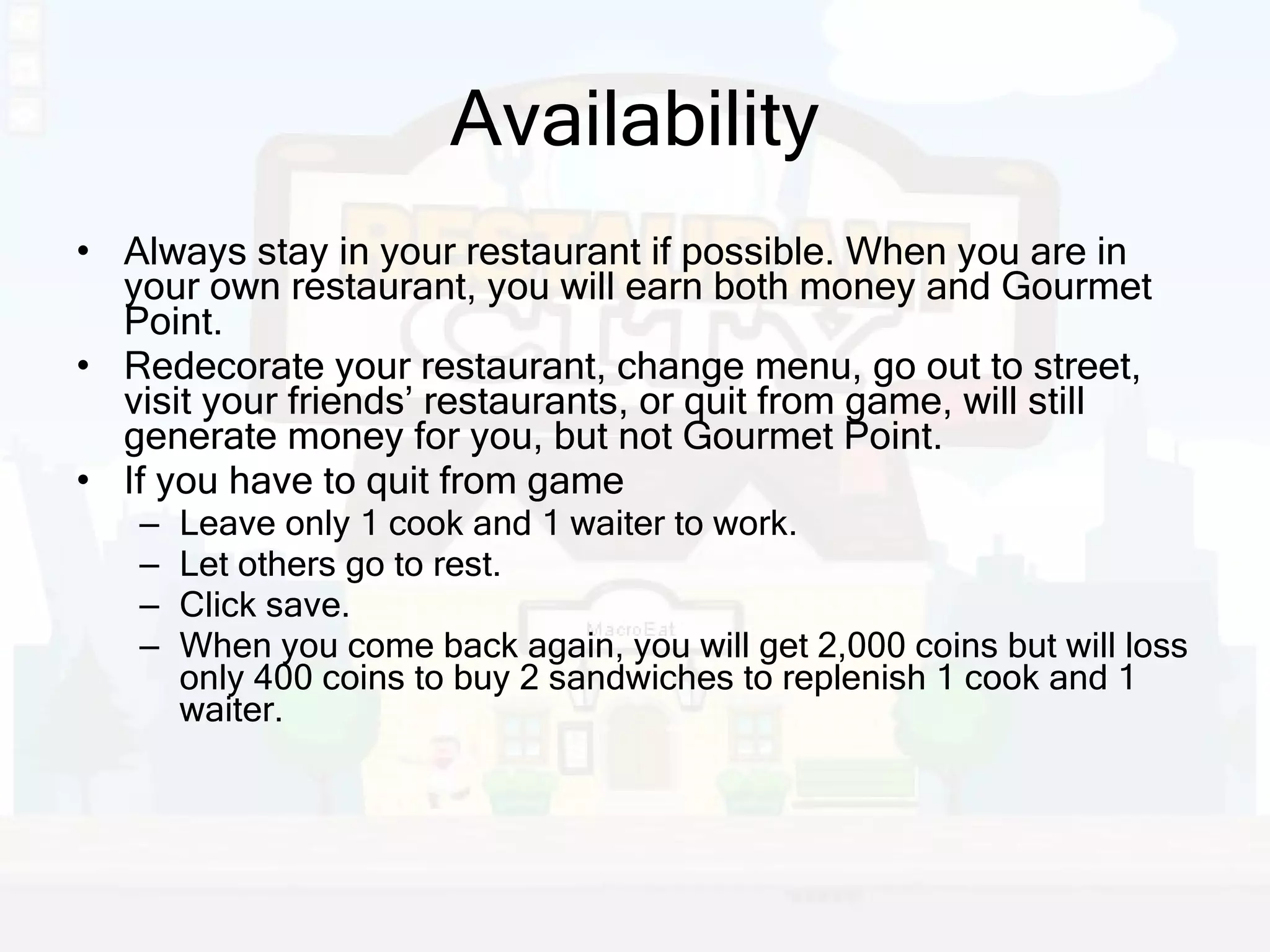Availability Always stay in your restaurant if possible. When you are in your own restaurant, you will earn both money and Gourmet Point. Redecorate your restaurant, change menu, go out to street, visit your friends’ restaurants, or quit from game, will still generate money for you, but not Gourmet Point. If you have to quit from game Leave only 1 cook and 1 waiter to work. Let others go to rest. Click save. When you come back again, you will get 2,000 coins but will loss only 400 coins to buy 2 sandwiches to replenish 1 cook and 1 waiter. 