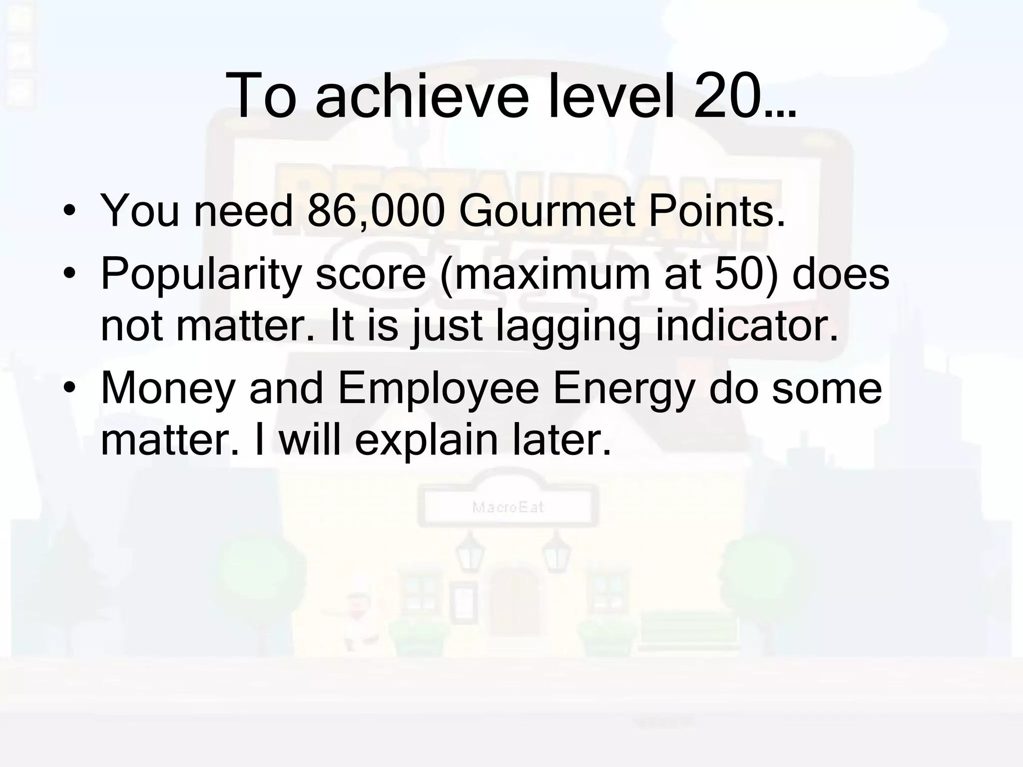 To achieve level 20… You need 86,000 Gourmet Points. Popularity score (maximum at 50) does not matter. It is just lagging indicator. Money and Employee Energy do some matter. I will explain later. 