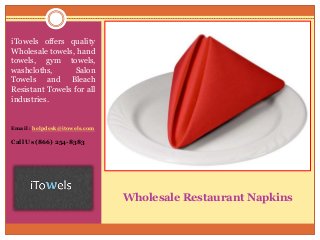 Wholesale Restaurant Napkins
iTowels offers quality
Wholesale towels, hand
towels, gym towels,
washcloths, Salon
Towels and Bleach
Resistant Towels for all
industries.
Email : helpdesk@itowels.com
Call Us (866) 254-8383
 