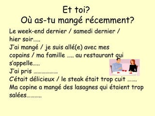 Et toi?  O ù as-tu mangé récemment? Le week-end dernier / samedi dernier / hier soir….. J’ai mangé / je suis allé(e) avec mes  copains / ma famille ….. au restaurant qui s’appelle….. J’ai pris ……………… C’était délicieux / le steak était trop cuit ……. Ma copine a mangé des lasagnes qui étaient trop salées………..  
