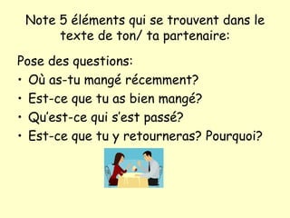 Note 5 éléments qui se trouvent dans le texte de ton/ ta partenaire: Pose des questions: O ù as-tu mangé récemment? Est-ce que tu as bien mangé? Qu’est-ce qui s’est passé? Est-ce que tu y retourneras? Pourquoi? 