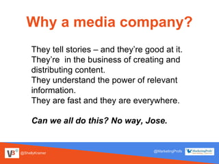@ShellyKramer
@MarketingProfs
Why a media company?
They tell stories – and they’re good at it.
They’re in the business of creating and
distributing content.
They understand the power of relevant
information.
They are fast and they are everywhere.
Can we all do this? No way, Jose.
 