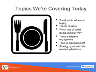 Topics We’re Covering Today
@ShellyKramer
@MarketingProfs
• Social media influences
buying
• Time is an issue
• Which type of social
media works for me?
• Tricks to effective
engagement
• Tools to maximize reach
• Strategy, goals and that
measuring business…
 