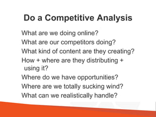 Do a Competitive Analysis
What are we doing online?
What are our competitors doing?
What kind of content are they creating?
How + where are they distributing +
using it?
Where do we have opportunities?
Where are we totally sucking wind?
What can we realistically handle?
 