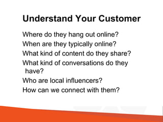 Understand Your Customer
Where do they hang out online?
When are they typically online?
What kind of content do they share?
What kind of conversations do they
have?
Who are local influencers?
How can we connect with them?
 