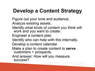 Develop a Content Strategy
Figure out your tone and audience.
Analyze existing assets.
Identify what kinds of content you think will
work and you want to create.
Engineer a content plan.
Identify who can help with this internally.
Develop a content calendar.
Make a plan to create content to serve
customers + prospects.
And answer: How will you measure
success?
 
