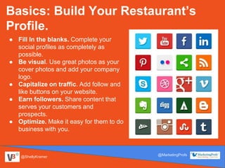@ShellyKramer
@MarketingProfs
Basics: Build Your Restaurant’s
Profile.
● Fill In the blanks. Complete your
social profiles as completely as
possible.
● Be visual. Use great photos as your
cover photos and add your company
logo.
● Capitalize on traffic. Add follow and
like buttons on your website.
● Earn followers. Share content that
serves your customers and
prospects.
● Optimize. Make it easy for them to do
business with you.
 