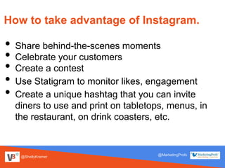@ShellyKramer
@MarketingProfs
How to take advantage of Instagram.
• Share behind-the-scenes moments
• Celebrate your customers
• Create a contest
• Use Statigram to monitor likes, engagement
• Create a unique hashtag that you can invite
diners to use and print on tabletops, menus, in
the restaurant, on drink coasters, etc.
 