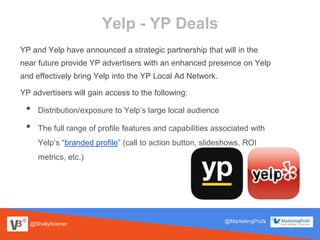@ShellyKramer
@MarketingProfs
Yelp - YP Deals
YP and Yelp have announced a strategic partnership that will in the
near future provide YP advertisers with an enhanced presence on Yelp
and effectively bring Yelp into the YP Local Ad Network.
YP advertisers will gain access to the following:
• Distribution/exposure to Yelp’s large local audience
• The full range of profile features and capabilities associated with
Yelp’s “branded profile” (call to action button, slideshows, ROI
metrics, etc.)
 